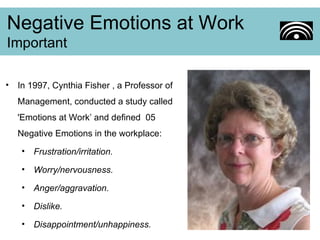 In 1997, Cynthia Fisher , a Professor of Management, conducted a study called 'Emotions at Work’ and defined  05 Negative Emotions in the workplace: Frustration/irritation. Worry/nervousness. Anger/aggravation. Dislike. Disappointment/unhappiness. Negative Emotions at Work Important 