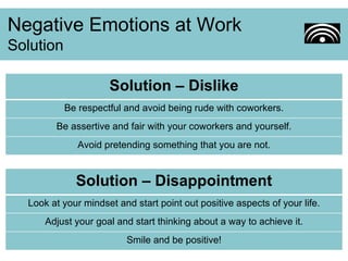Negative Emotions at Work Solution Solution – Dislike Be respectful and avoid being rude with coworkers. Be assertive and fair with your coworkers and yourself. Avoid pretending something that you are not. Solution – Disappointment Look at your mindset and start point out positive aspects of your life. Adjust your goal and start thinking about a way to achieve it. Smile and be positive! 