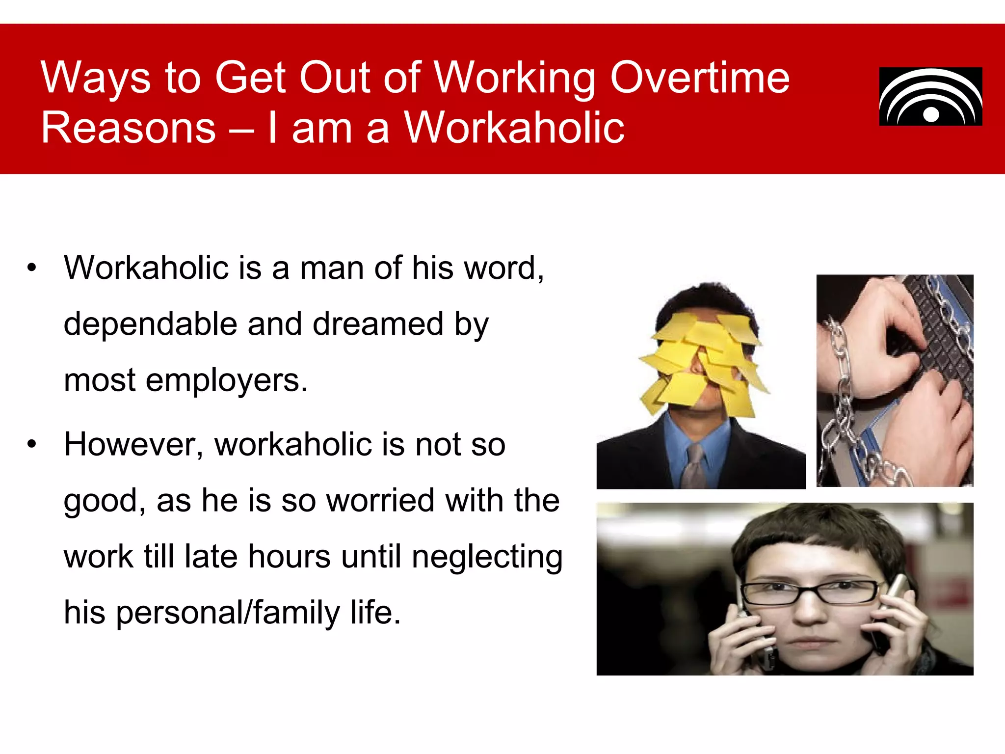 Workaholic is a man of his word, dependable and dreamed by most employers.  However, workaholic is not so good, as he is so worried with the work till late hours until neglecting his personal/family life. Ways to Get Out of Working Overtime Reasons – I am a Workaholic 