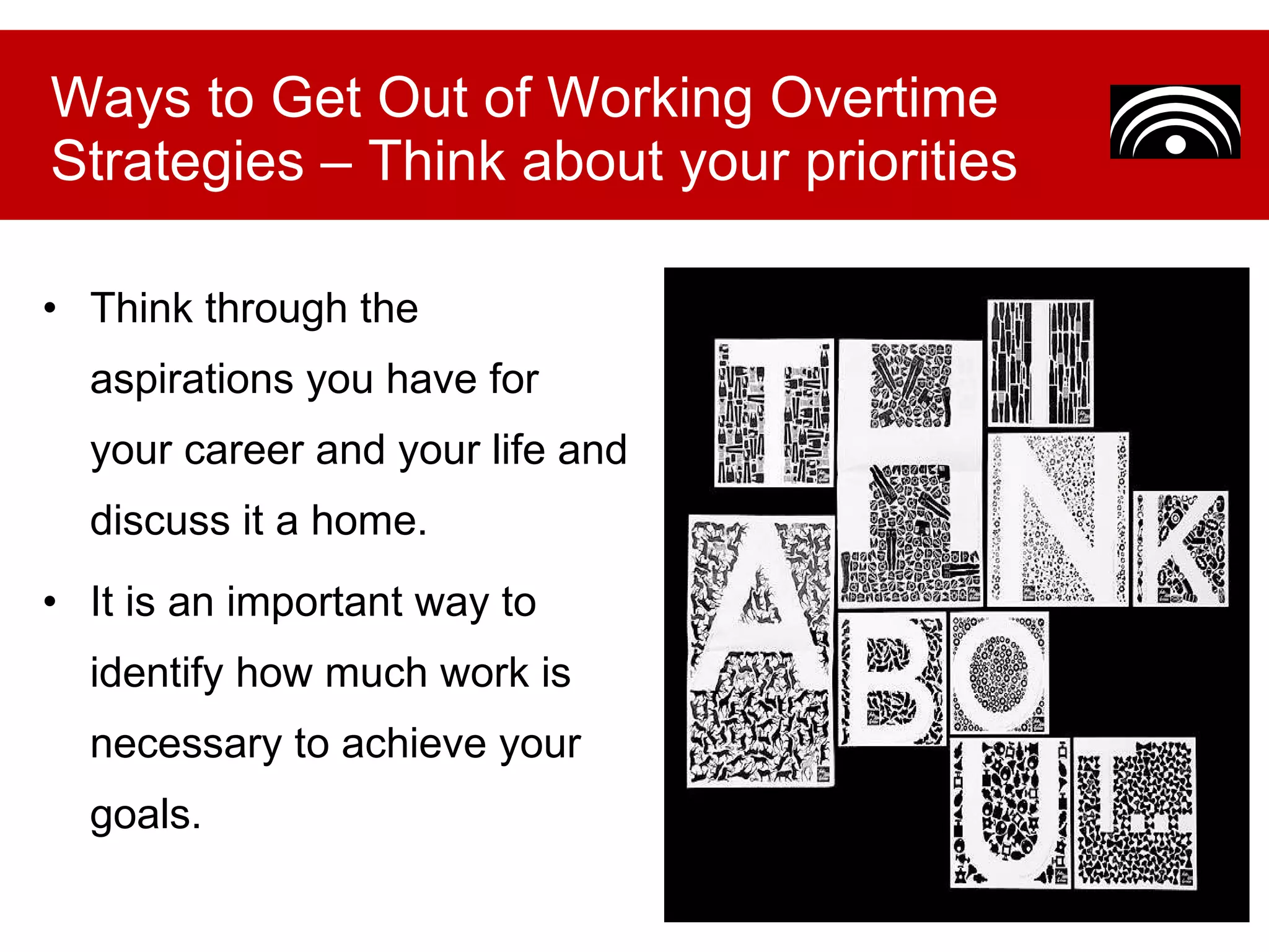 Think through the aspirations you have for your career and your life and discuss it a home. It is an important way to identify how much work is necessary to achieve your goals. Ways to Get Out of Working Overtime Strategies – Think about your priorities 