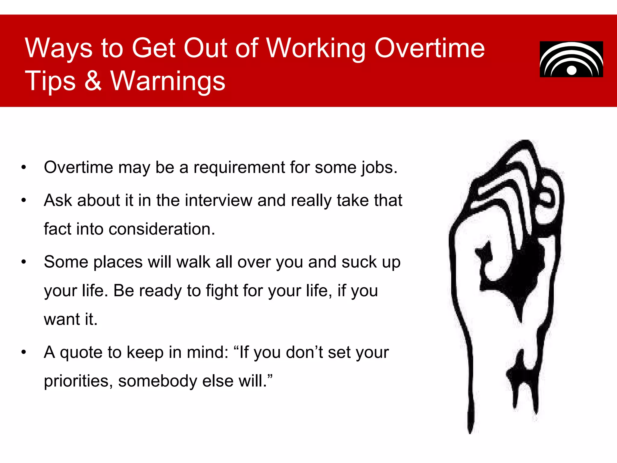 Overtime may be a requirement for some jobs.  Ask about it in the interview and really take that fact into consideration.  Some places will walk all over you and suck up your life. Be ready to fight for your life, if you want it. A quote to keep in mind: “If you don’t set your priorities, somebody else will.” Ways to Get Out of Working Overtime Tips & Warnings 