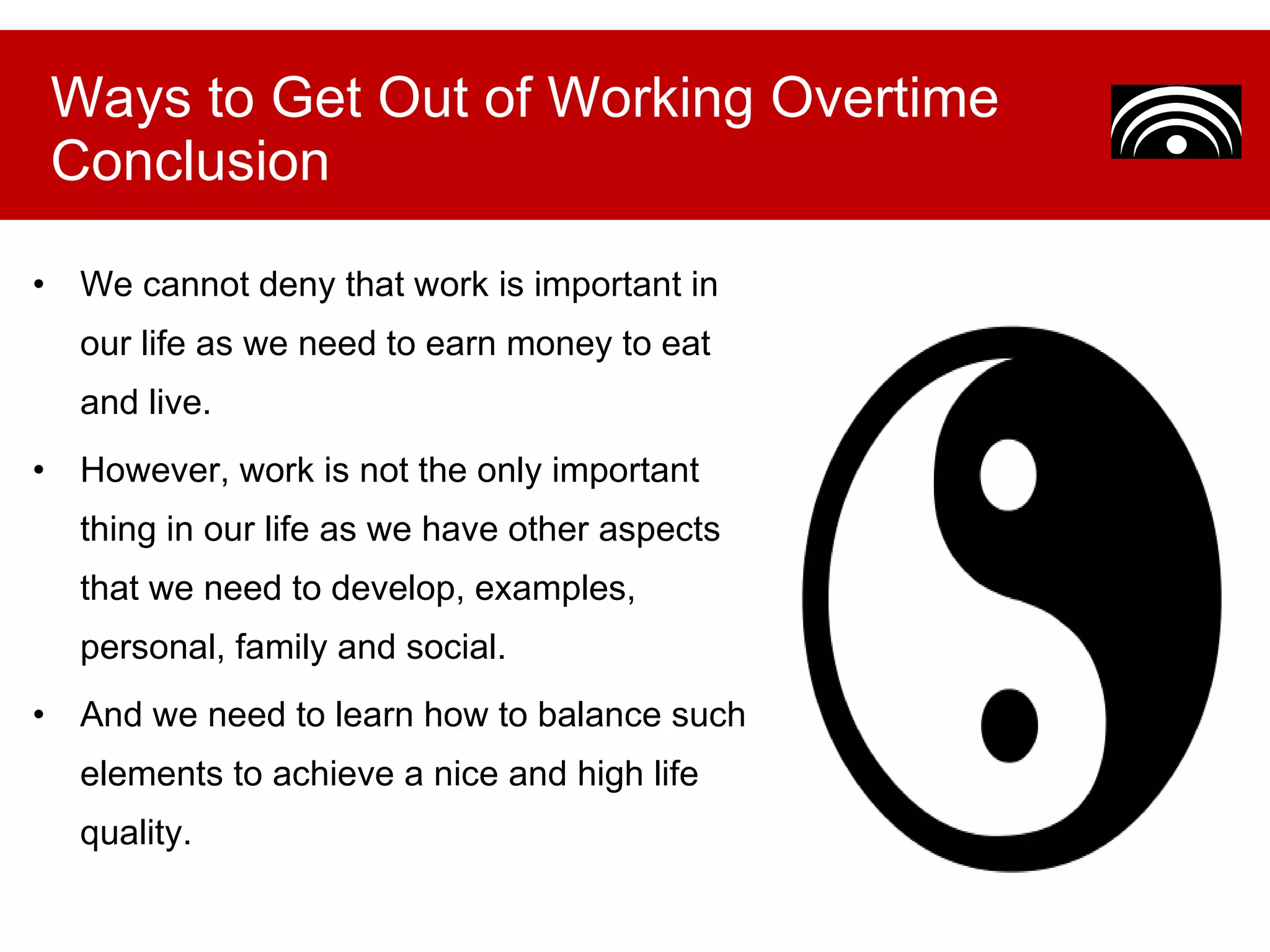 We cannot deny that work is important in our life as we need to earn money to eat and live.  However, work is not the only important thing in our life as we have other aspects that we need to develop, examples, personal, family and social.  And we need to learn how to balance such elements to achieve a nice and high life quality. Ways to Get Out of Working Overtime Conclusion 