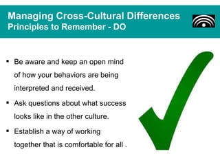 Managing Cross-Cultural Differences
Principles to Remember - DO


 Be aware and keep an open mind
  of how your behaviors are being
  interpreted and received.
 Ask questions about what success
  looks like in the other culture.
 Establish a way of working
  together that is comfortable for all .
 