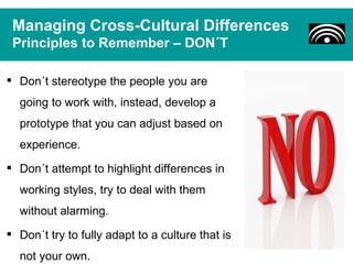 Managing Cross-Cultural Differences
 Principles to Remember – DON´T

 Don´t stereotype the people you are
  going to work with, instead, develop a
  prototype that you can adjust based on
  experience.
 Don´t attempt to highlight differences in
  working styles, try to deal with them
  without alarming.
 Don´t try to fully adapt to a culture that is
  not your own.
 