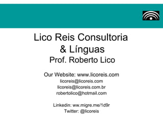 Lico Reis Consultoria
      & Línguas
    Prof. Roberto Lico
  Our Website: www.licoreis.com
         licoreis@licoreis.com
       licoreis@licoreis.com.br
      robertolico@hotmail.com

     Linkedin: ww.migre.me/1d9r
          Twitter: @licoreis
 