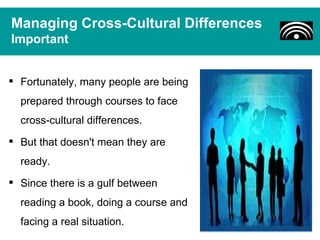 Managing Cross-Cultural Differences
Important


 Fortunately, many people are being
  prepared through courses to face
  cross-cultural differences.
 But that doesn't mean they are
  ready.
 Since there is a gulf between
  reading a book, doing a course and
  facing a real situation.
 