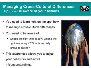 Managing Cross-Cultural Differences
Tip 02 – Be aware of your actions

 You need to learn right on the spot how
  to manage cross-cultural differences.
 You need to be aware of :
    What is the right thing to say? What is the
     right way to say it? What is my body
     language saying?

 This awareness allows you to adjust
  your behaviors and avoid
  misunderstandings.
 