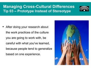 Managing Cross-Cultural Differences
Tip 03 – Prototype Instead of Stereotype



 After doing your research about
  the work practices of the culture
  you are going to work with, be
  careful with what you've learned,
  because people tend to generalize
  based on one experience.
 