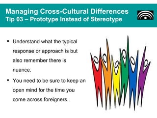 Managing Cross-Cultural Differences
Tip 03 – Prototype Instead of Stereotype


 Understand what the typical
  response or approach is but
  also remember there is
  nuance.
 You need to be sure to keep an
  open mind for the time you
  come across foreigners.
 