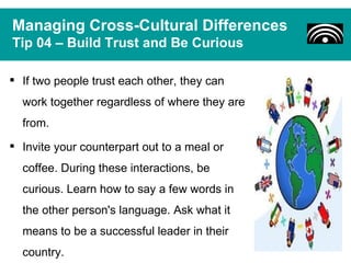 Managing Cross-Cultural Differences
Tip 04 – Build Trust and Be Curious

 If two people trust each other, they can
  work together regardless of where they are
  from.
 Invite your counterpart out to a meal or
  coffee. During these interactions, be
  curious. Learn how to say a few words in
  the other person's language. Ask what it
  means to be a successful leader in their
  country.
 