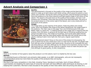 Advert Analysis and Comparison 1
Quality:
This advertisement is focused on the quality of the image and the food itself. The
advert is made up of dark colours with white writing, which gives the advert a more
classic look and feel. Having the white writing and dark coloured background help to
focus the audience on the more colourful and high quality image in the centre of the
advert. This advert is focused more on the quality of the product, and how it will
enhance your Christmas, more than the pricing of the food sold there. The price of
the product shown is in the centre right of the advert, but is very small and isn’t a
focal point of the advert.
Image:
The image takes up the majority of the advert. Featuring yellow and orange
tones, which are brighter than those of the darker background, the image draws in
the audience. The main copy on the page ‘Your one Christmas pud of the year.
Better make it a good one.’’ is relating directly to the image and is implying that this
product, from this store, is going to be the best type of Christmas pudding you are
going to be able to buy. The image surroundings, such as the glass plate and the
hard wood table, look like there good quality and help with the overall tone of the
advert, making it seem more high end, then just a regular supermarket.
Price:
This advertisement doesn’t focus on the price of the product its showcasing, the
price is shown but its very small and is not in a main are for the text. As people read
form left top corner to bottom right hand corner, the price of £8 is actually the very
last thing that you will read. Although its not shown to be important, having it be the
last thing that the reader will see could be a specific move to make the person see
that although its good quality, its also inexpensive.

Value:
There is no mention of how good a value this product is on the advert, but it is implied by the low cost.
Market:
The potential buyers at Morrison's are primarily older people, is an ABC1 demographic, who are not necessarily
concerned about prices but more likely the quality of the products they are buying.
Competition:
Morrison’s has many competitors in this field, including Tesco, Sainsbury’s and Asda. Each of these different
supermarkets are targeting the same type of consumer and each will have different sales techniques at drawing in and
keeping their customers. Morrison’s have focused on the quality of their food rather than the pricing and value of it.

 