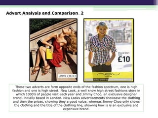 Advert Analysis and Comparison 2

These two adverts are form opposite ends of the fashion spectrum, one is high
fashion and one is high street. New Look, a well know high street fashions store in
which 1000’s of people visit each year and Jimmy Choo, an exclusive designer
brand, initially based in London. New Looks advertisements showcase the clothing
and then the prices, showing they a good value, whereas Jimmy Choo only shows
the clothing and the title of the clothing line, showing how is is an exclusive and
expensive brand.

 