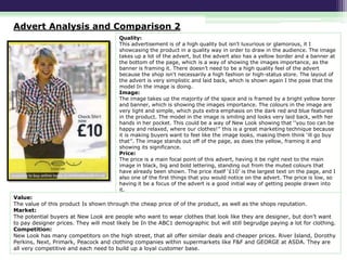 Advert Analysis and Comparison 2
Quality:
This advertisement is of a high quality but isn't luxurious or glamorous, it I
showcasing the product in a quality way in order to draw in the audience. The image
takes up a lot of the advert, but the advert also has a yellow border and a banner at
the bottom of the page, which is a way of showing the images importance, as the
banner is framing it. There doesn’t need to be a high quality feel of the advert
because the shop isn't necessarily a high fashion or high-status store. The layout of
the advert is very simplistic and laid back, which is shown again I the pose that the
model In the image is doing.
Image:
The image takes up the majority of the space and is framed by a bright yellow borer
and banner, which is showing the images importance. The colours in the image are
very light and simple, which puts extra emphasis on the dark red and blue featured
in the product. The model in the image is smiling and looks very laid back, with her
hands in her pocket. This could be a way of New Look showing that ‘’you too can be
happy and relaxed, where our clothes!’’ this is a great marketing technique because
it is making buyers want to feel like the image looks, making them think ‘ill go buy
that’’. The image stands out off of the page, as does the yellow, framing it and
showing its significance.
Price:
The price is a main focal point of this advert, having it be right next to the main
image in black, big and bold lettering, standing out from the muted colours that
have already been shown. The price itself ‘£10’ is the largest text on the page, and I
also one of the first things that you would notice on the advert. The price is low, so
having it be a focus of the advert is a good initial way of getting people drawn into
it.

Value:
The value of this product Is shown through the cheap price of of the product, as well as the shops reputation.
Market:
The potential buyers at New Look are people who want to wear clothes that look like they are designer, but don’t want
to pay designer prices. They will most likely be In the ABC1 demographic but will still begrudge paying a lot for clothing.
Competition:
New Look has many competitors on the high street, that all offer similar deals and cheaper prices. River Island, Dorothy
Perkins, Next, Primark, Peacock and clothing companies within supermarkets like F&F and GEORGE at ASDA. They are
all very competitive and each need to build up a loyal customer base.

 