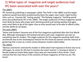 1) What types of magazine and target audiences had 
IPC been associated with over the years? 
The 1800’s 
IPC started by publishing a newspaper called ‘The Field’ in the 1800’s and the target 
audience would have been predominantly been the upper class males. Eight further 
titles such as: ‘Country life’ ‘cycling weekly’ ‘The Railway magazine’ ‘Yachting world’ 
were also published by IPC in the 1800’s. The target audiences of these magazines would 
most likely be those who enjoy sport (Yachting world and Cycling weekly) and again 
were most likely to be of the upper class as they would have to be able to afford a bike, 
and the ability to sail boats. 
The early 1900’s 
‘Home and Gardens’ became one of the first magazines published after the First World 
War. Although newspapers still existed and were well used, magazines we seen as 
something new for readers. The target audience for this magazine would be both male 
and female due to the stereotypical interest for the home by women and the interest of 
gardening that is seen as a more unisex (however mostly male) hobby. 
The 1920’s. 
‘Woman and Home’ entered the market in 1926 which had majored on fiction due to its 
144 pages. Its name for the fact it contains the word ‘woman’ is striving to attract a 
female audience (most likely upper class) who are interested in their home. I have 
noticed that the main focus in the contents of these magazines of that era are ‘the 
home’. 
 