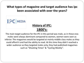 What types of magazine and target audience has ipc
been associated with over the years?
History of IPC:
1800’s:
The main target audience for the IPC in this period was male, as in these eras
males were always dominant compared to women, women were seen as
inferior. The magazines would be targeted at mainly middle class males as they
could afford it and had the ability to read. At this time they didn't reached a
wider audience so they targeted males only, they had published magazines
such as “Shooting Times” & “Cycling Weekly”.
 