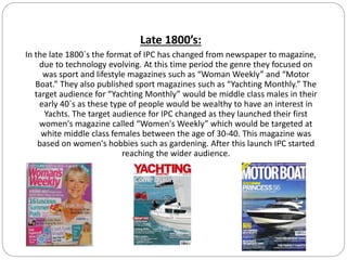 Late 1800’s:
In the late 1800`s the format of IPC has changed from newspaper to magazine,
due to technology evolving. At this time period the genre they focused on
was sport and lifestyle magazines such as “Woman Weekly” and “Motor
Boat.” They also published sport magazines such as “Yachting Monthly.” The
target audience for “Yachting Monthly” would be middle class males in their
early 40`s as these type of people would be wealthy to have an interest in
Yachts. The target audience for IPC changed as they launched their first
women's magazine called “Women's Weekly” which would be targeted at
white middle class females between the age of 30-40. This magazine was
based on women's hobbies such as gardening. After this launch IPC started
reaching the wider audience.
 