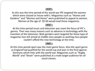 1920’s
As this was the time period of the world war IPC targeted the women
which were classed as house wife's. Magazines such as “Homes and
Gardens” and “Women and Home” were published to appeal to women.
Women at the age of 20-50 would read these magazines.
1950`s
At this time period music and television was more the focus of IPC`s
genres. Their was many reasons such as advance in technology with the
invention of the television. Both genders were targeted for these type of
magazines but still aimed at middle class people as working class people
couldn't afford the new technology at the time.
1960`s
At this time period sport was the main genre focus. Also the sport genre
as England had qualified for the world cup and won in the final against
Germany which links with the world war. Magazines such as “Rugby
World” and “Shoot” were published at a male target audience for all
social classes.
 