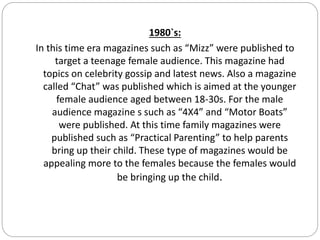 1980`s:
In this time era magazines such as “Mizz” were published to
target a teenage female audience. This magazine had
topics on celebrity gossip and latest news. Also a magazine
called “Chat” was published which is aimed at the younger
female audience aged between 18-30s. For the male
audience magazine s such as “4X4” and “Motor Boats”
were published. At this time family magazines were
published such as “Practical Parenting” to help parents
bring up their child. These type of magazines would be
appealing more to the females because the females would
be bringing up the child.
 