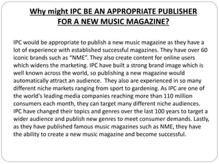 Why might IPC BE AN APPROPRIATE PUBLISHER
FOR A NEW MUSIC MAGAZINE?
IPC would be appropriate to publish a new music magazine as they have a
lot of experience with established successful magazines. They have over 60
iconic brands such as “NME”. They also create content for online users
which widens the marketing. IPC have built a strong brand image which is
well known across the world, so publishing a new magazine would
automatically attract an audience. They also are experienced in so many
different niche markets ranging from sport to gardening. As IPC are one of
the world's leading media companies reaching more than 110 million
consumers each month, they can target many different niche audiences.
IPC have changed their topics and genres over the last 100 years to target a
wider audience and publish new genres to meet consumer demands. Lastly,
as they have published famous music magazines such as NME, they have
the ability to create a new music magazine and become successful.
 