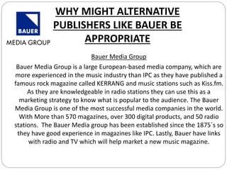 WHY MIGHT ALTERNATIVE
PUBLISHERS LIKE BAUER BE
APPROPRIATE
Bauer Media Group
Bauer Media Group is a large European-based media company, which are
more experienced in the music industry than IPC as they have published a
famous rock magazine called KERRANG and music stations such as Kiss.fm.
As they are knowledgeable in radio stations they can use this as a
marketing strategy to know what is popular to the audience. The Bauer
Media Group is one of the most successful media companies in the world.
With More than 570 magazines, over 300 digital products, and 50 radio
stations. The Bauer Media group has been established since the 1875`s so
they have good experience in magazines like IPC. Lastly, Bauer have links
with radio and TV which will help market a new music magazine.
 