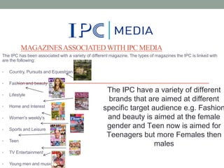MAGAZINES ASSOCIATED WITH IPC MEDIA
The IPC has been associated with a variety of different magazine. The types of magazines the IPC is linked with
are the following:
•

Country, Pursuits and Equestrian

•

Fashion and beauty

•

Lifestyle

•

Home and Interest

•

Women's weekly's

•

Sports and Leisure

•

Teen

•

TV Entertainment

•

Young men and music

The IPC have a variety of different
brands that are aimed at different
specific target audience e.g. Fashion
and beauty is aimed at the female
gender and Teen now is aimed for
Teenagers but more Females then
males

 