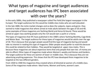 What types of magazine and target audiences 
and target audiences has IPC been associated 
with over the years? 
In the early 1800s, they published a newspaper called The Field (the largest newspaper in the 
Europe). The target audiences for this would be middle class males who are well educated . 
In the late 1800, the niche market changes and so does the subjects, topics and genre. they 
started to make magazines that where aimed at male adults between the ages of 20 and 40. 
some examples of these magazines are Yachting World and Horse & Hound. These would be 
aimed at upper class working people only the rich would own a yacht or a horse. 
The types of magazines that IPC have published in the 1900’s where Yachting Monthly, Cage Birds 
and Motor Boat. The target audience for these types of magazines would be adults over the age 
of 30. This is because that younger people would find this type of magazine boring and would 
take no interest in reading this type of magazine. Older people would prefer to read this because 
this could be related to their hobbies. They would be targeted at upper class males. This is 
because these magazines are about expensive items that only people that own lots of money are 
able to afford. Other types of magazines made where Women's weekly and Homes and Gardens. 
The target audience for these are women of lower or middle class. This is because they are not 
advertising anything expensive. This shows that the IPC have developed there magazines to be 
targeted at the two different genders. 
From 1920 to 1940 the magazines they created where all directed at women of a middle class. 
Some of the magazines made where Ideal home, Women and home, women’s own. 
 