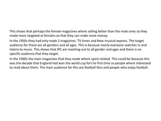 This shows that perhaps the female magazines where selling better than the male ones so they 
made more targeted at females so that they can make more money. 
In the 1950s they had only made 2 magazines. TV times and New musical express. The target 
audience for these are all genders and all ages. This is because nearly everyone watches tv and 
listens to music. This shows that IPC are reaching out to all gender and ages and there is no 
specific audience that they target. 
In the 1960s the main magazines that they made where sport related. This could be because this 
was the decade that England had won the world cup fort he first time so people where interested 
to read about them. The main audience for this are football fans and people who enjoy football. 
 