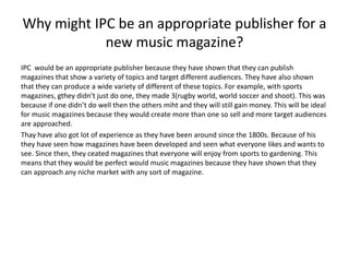 Why might IPC be an appropriate publisher for a 
new music magazine? 
IPC would be an appropriate publisher because they have shown that they can publish 
magazines that show a variety of topics and target different audiences. They have also shown 
that they can produce a wide variety of different of these topics. For example, with sports 
magazines, gthey didn’t just do one, they made 3(rugby world, world soccer and shoot). This was 
because if one didn’t do well then the others miht and they will still gain money. This will be ideal 
for music magazines because they would create more than one so sell and more target audiences 
are approached. 
Thay have also got lot of experience as they have been around since the 1800s. Because of his 
they have seen how magazines have been developed and seen what everyone likes and wants to 
see. Since then, they ceated magazines that everyone will enjoy from sports to gardening. This 
means that they would be perfect would music magazines because they have shown that they 
can approach any niche market with any sort of magazine. 
 