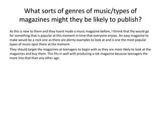 What sorts of genres of music/types of 
magazines might they be likely to publish? 
As this is new to them and they havnt made a music magazine before, I thinnk that thy would go 
for something that is popular at this moment in time that everyone enjoys. An easy magazine to 
make would be a rock one as there are plenty examples to look at and is one the most popular 
types of music oput there at the moment. 
They should target the magazines at teenagers to begin with as they are more likely to look at the 
magazines and buy them. This fits in well with producing a rok magazine because teenagers the 
more into that than any other age. 
 