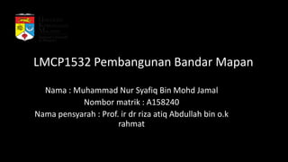 LMCP1532 Pembangunan Bandar Mapan
Nama : Muhammad Nur Syafiq Bin Mohd Jamal
Nombor matrik : A158240
Nama pensyarah : Prof. ir dr riza atiq Abdullah bin o.k
rahmat
 