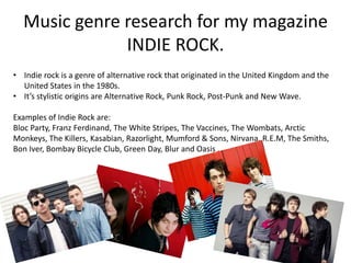 Music genre research for my magazine
              INDIE ROCK.
• Indie rock is a genre of alternative rock that originated in the United Kingdom and the
  United States in the 1980s.
• It’s stylistic origins are Alternative Rock, Punk Rock, Post-Punk and New Wave.

Examples of Indie Rock are:
Bloc Party, Franz Ferdinand, The White Stripes, The Vaccines, The Wombats, Arctic
Monkeys, The Killers, Kasabian, Razorlight, Mumford & Sons, Nirvana, R.E.M, The Smiths,
Bon Iver, Bombay Bicycle Club, Green Day, Blur and Oasis .
 