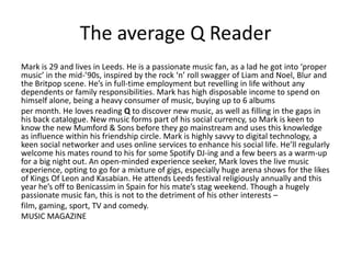 The average Q Reader
Mark is 29 and lives in Leeds. He is a passionate music fan, as a lad he got into ‘proper
music’ in the mid-’90s, inspired by the rock ‘n’ roll swagger of Liam and Noel, Blur and
the Britpop scene. He’s in full-time employment but revelling in life without any
dependents or family responsibilities. Mark has high disposable income to spend on
himself alone, being a heavy consumer of music, buying up to 6 albums
per month. He loves reading Q to discover new music, as well as filling in the gaps in
his back catalogue. New music forms part of his social currency, so Mark is keen to
know the new Mumford & Sons before they go mainstream and uses this knowledge
as influence within his friendship circle. Mark is highly savvy to digital technology, a
keen social networker and uses online services to enhance his social life. He’ll regularly
welcome his mates round to his for some Spotify DJ-ing and a few beers as a warm-up
for a big night out. An open-minded experience seeker, Mark loves the live music
experience, opting to go for a mixture of gigs, especially huge arena shows for the likes
of Kings Of Leon and Kasabian. He attends Leeds festival religiously annually and this
year he’s off to Benicassim in Spain for his mate’s stag weekend. Though a hugely
passionate music fan, this is not to the detriment of his other interests –
film, gaming, sport, TV and comedy.
MUSIC MAGAZINE
 