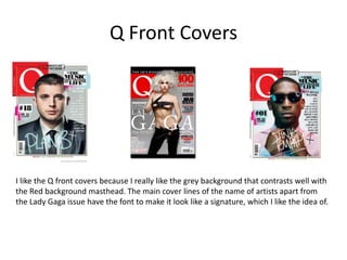 Q Front Covers




I like the Q front covers because I really like the grey background that contrasts well with
the Red background masthead. The main cover lines of the name of artists apart from
the Lady Gaga issue have the font to make it look like a signature, which I like the idea of.
 