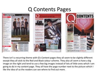 Q Contents Pages




There isn’t a recurring theme with Q’s Content pages they all seem to be slightly different
except they all stick to the Red and Black colour scheme. They also all seem o have a big
image on the right and tend to use a few big images instead of lots of little ones which I am
going to do in my content page. They all have the page number next to the picture which I
like the idea of so the readers can see where to find out more.
 