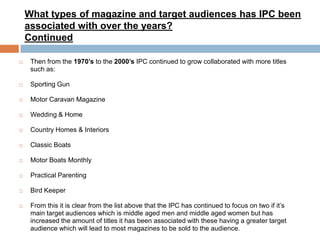 What types of magazine and target audiences has IPC been
associated with over the years?
Continued


Then from the 1970’s to the 2000’s IPC continued to grow collaborated with more titles
such as:



Sporting Gun



Motor Caravan Magazine



Wedding & Home



Country Homes & Interiors



Classic Boats



Motor Boats Monthly



Practical Parenting



Bird Keeper



From this it is clear from the list above that the IPC has continued to focus on two if it’s
main target audiences which is middle aged men and middle aged women but has
increased the amount of titles it has been associated with these having a greater target
audience which will lead to most magazines to be sold to the audience.

 
