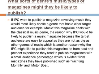 What sorts of genre’s music/types of
magazines might they be likely to
publish?


If IPC were to publish a magazine revolving music they
would most likely chose a genre that has a clear target
audience for example ‘Music’ this magazine deals with
the classical music genre, the reason why IPC would be
likely to publish a music magazine because the target
audience are easy to appeal as they are not as big as
other genres of music which is another reason why the
IPC might like to publish this magazine as from past and
present experience they tend to publish magazines with
a small audience percentage which is evident from
magazines they have published such as ‘Yachting
Monthly’ and ‘Motor Boat’.

 