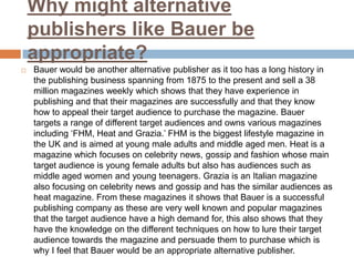 Why might alternative
publishers like Bauer be
appropriate?


Bauer would be another alternative publisher as it too has a long history in
the publishing business spanning from 1875 to the present and sell a 38
million magazines weekly which shows that they have experience in
publishing and that their magazines are successfully and that they know
how to appeal their target audience to purchase the magazine. Bauer
targets a range of different target audiences and owns various magazines
including ‘FHM, Heat and Grazia.’ FHM is the biggest lifestyle magazine in
the UK and is aimed at young male adults and middle aged men. Heat is a
magazine which focuses on celebrity news, gossip and fashion whose main
target audience is young female adults but also has audiences such as
middle aged women and young teenagers. Grazia is an Italian magazine
also focusing on celebrity news and gossip and has the similar audiences as
heat magazine. From these magazines it shows that Bauer is a successful
publishing company as these are very well known and popular magazines
that the target audience have a high demand for, this also shows that they
have the knowledge on the different techniques on how to lure their target
audience towards the magazine and persuade them to purchase which is
why I feel that Bauer would be an appropriate alternative publisher.

 