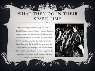 WHAT THEY DO IN THEIR
        SPARE TIME
   From looking at websites they use such as
Tumblr, Facebook and Twitter I can see that the
people who are interesting in the hardcore scene
like to attend shows to see their favourite artists
live. This is backed up by the similar artists they
 listen shown on the first slide because from the
 videos already out there you can see that most
videos are live recording of previous gigs that the
 band have performed which suggests that this
           audience like to attend gigs.
 