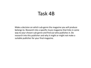 Task 4B
Make a decision on which sub-genre the magazine you will produce
belongs to. Research into a specific music magazine that links in some
way to your chosen sub-genre and find out who publishes it. Do
research into this publisher and why it might or might not make a
suitable publisher for your final magazine.

 