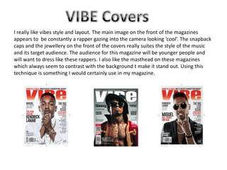 I really like vibes style and layout. The main image on the front of the magazines
appears to be constantly a rapper gazing into the camera looking ‘cool’. The snapback
caps and the jewellery on the front of the covers really suites the style of the music
and its target audience. The audience for this magazine will be younger people and
will want to dress like these rappers. I also like the masthead on these magazines
which always seem to contrast with the background t make it stand out. Using this
technique is something I would certainly use in my magazine.

 