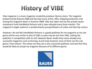 Vibe magazine is a music magazine created by producer Quincy Jones. The magazine
predominantly features R&B and hip-hop music artists. After stopping production and
closing the magazine down in Summer 2009, Vibe was taken over by the private equity
investment fund InterMedia Partners and is now released every three months. The
magazine's target audience is predominantly young followers of urban and Hip-hop culture.
However I do not feel InterMedia Partners is a good publisher for my magazine as my subgenre will be very similar to that of VIBE so sales may be lost from VIBE, making the
publisher in competition with its self. However Bauer media have some already very
successful magazines such as Kerrang, Q and mojo however none of them are the subgenre I have chosen. This shows me they are a very successful publisher and also that they
would be likely to accept my magazine because of its different genre.

 