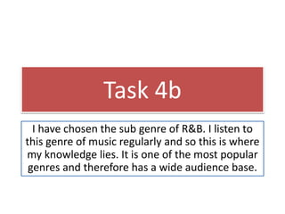 Task 4b 
I have chosen the sub genre of R&B. I listen to 
this genre of music regularly and so this is where 
my knowledge lies. It is one of the most popular 
genres and therefore has a wide audience base. 
 