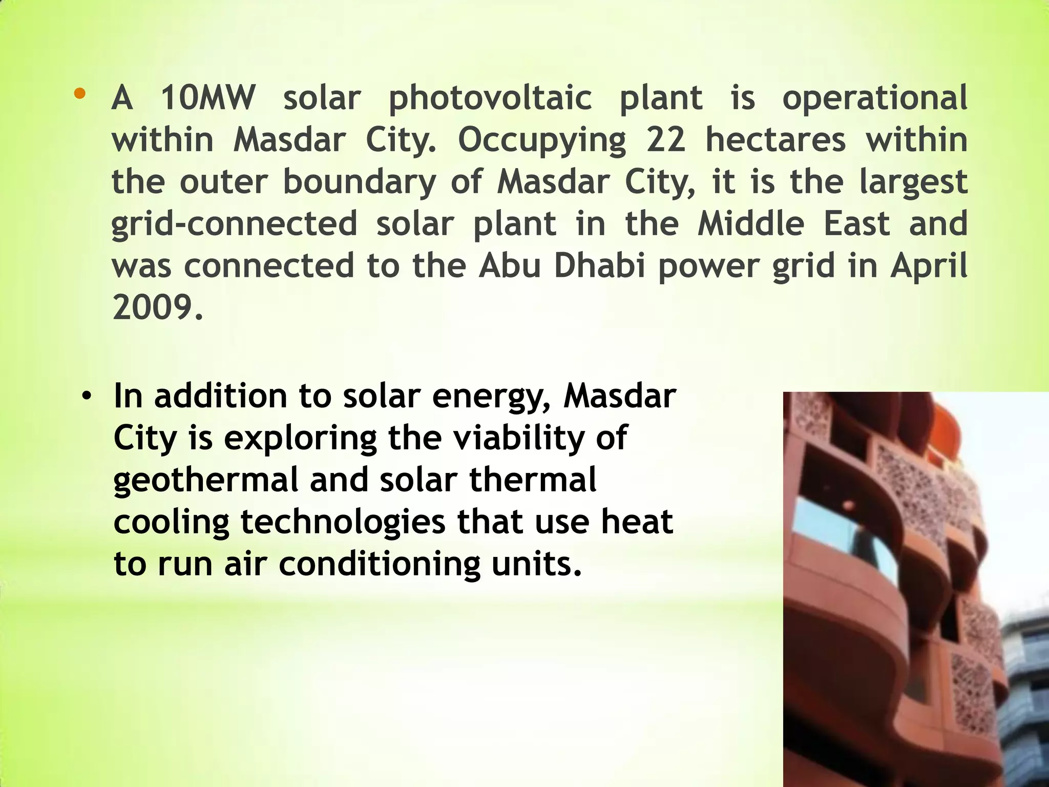 • A 10MW solar photovoltaic plant is operational
within Masdar City. Occupying 22 hectares within
the outer boundary of Masdar City, it is the largest
grid-connected solar plant in the Middle East and
was connected to the Abu Dhabi power grid in April
2009.
• In addition to solar energy, Masdar
City is exploring the viability of
geothermal and solar thermal
cooling technologies that use heat
to run air conditioning units.
 