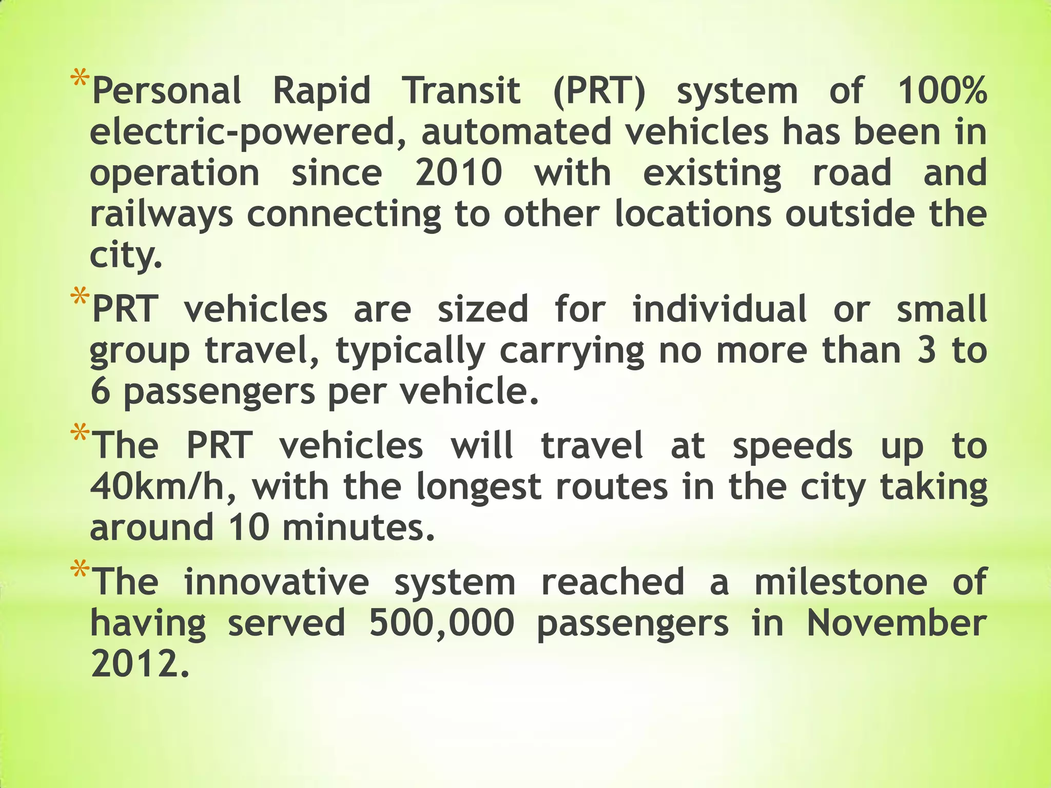 *Personal Rapid Transit (PRT) system of 100%
electric-powered, automated vehicles has been in
operation since 2010 with existing road and
railways connecting to other locations outside the
city.
*PRT vehicles are sized for individual or small
group travel, typically carrying no more than 3 to
6 passengers per vehicle.
*The PRT vehicles will travel at speeds up to
40km/h, with the longest routes in the city taking
around 10 minutes.
*The innovative system reached a milestone of
having served 500,000 passengers in November
2012.
 