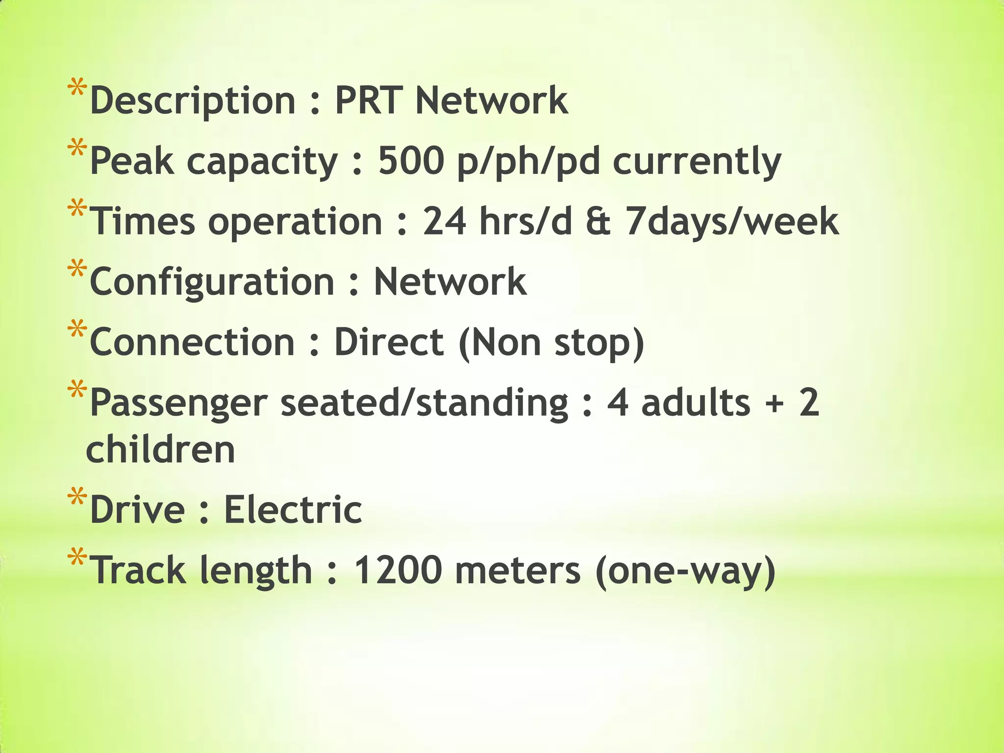 *Description : PRT Network
*Peak capacity : 500 p/ph/pd currently
*Times operation : 24 hrs/d & 7days/week
*Configuration : Network
*Connection : Direct (Non stop)
*Passenger seated/standing : 4 adults + 2
children
*Drive : Electric
*Track length : 1200 meters (one-way)
 