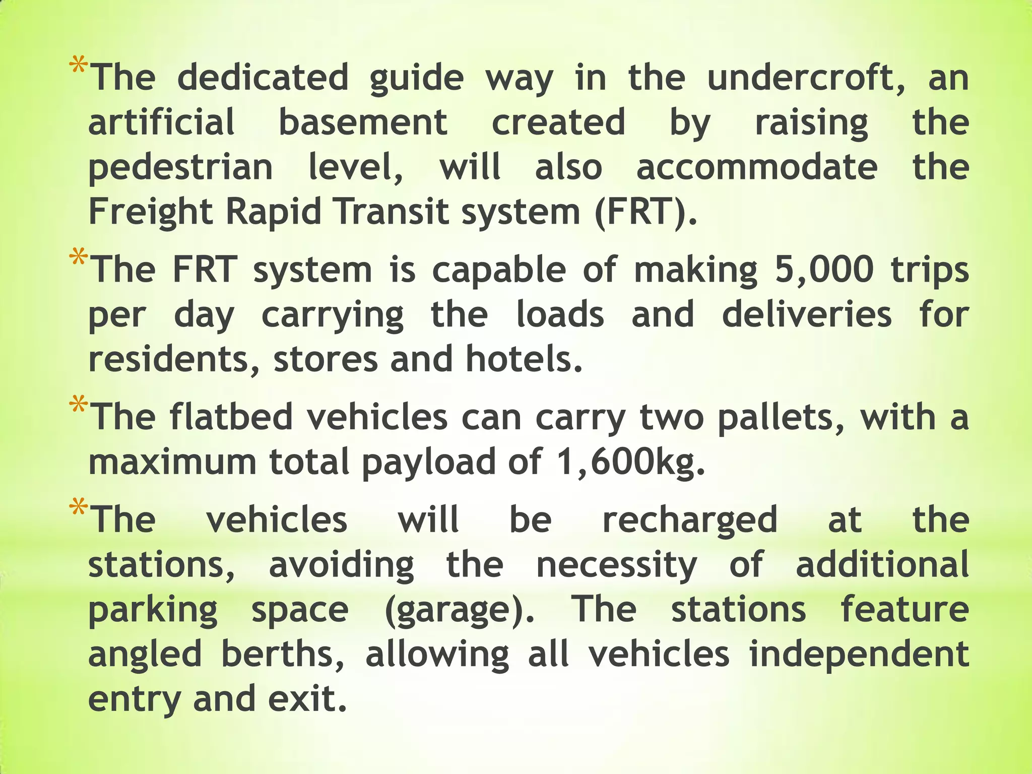 *The dedicated guide way in the undercroft, an
artificial basement created by raising the
pedestrian level, will also accommodate the
Freight Rapid Transit system (FRT).
*The FRT system is capable of making 5,000 trips
per day carrying the loads and deliveries for
residents, stores and hotels.
*The flatbed vehicles can carry two pallets, with a
maximum total payload of 1,600kg.
*The vehicles will be recharged at the
stations, avoiding the necessity of additional
parking space (garage). The stations feature
angled berths, allowing all vehicles independent
entry and exit.
 