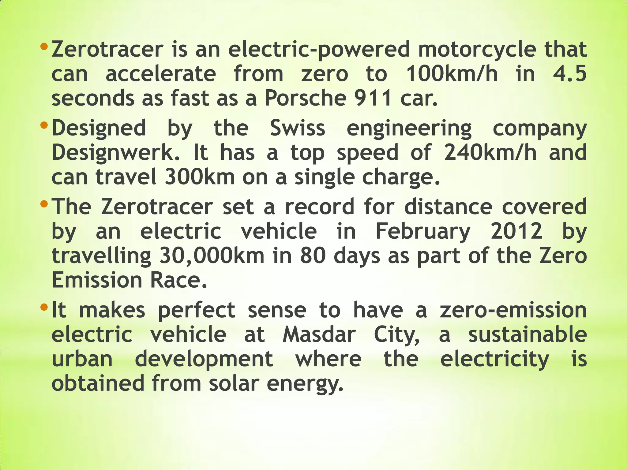 •Zerotracer is an electric-powered motorcycle that
can accelerate from zero to 100km/h in 4.5
seconds as fast as a Porsche 911 car.
•Designed by the Swiss engineering company
Designwerk. It has a top speed of 240km/h and
can travel 300km on a single charge.
•The Zerotracer set a record for distance covered
by an electric vehicle in February 2012 by
travelling 30,000km in 80 days as part of the Zero
Emission Race.
•It makes perfect sense to have a zero-emission
electric vehicle at Masdar City, a sustainable
urban development where the electricity is
obtained from solar energy.
 