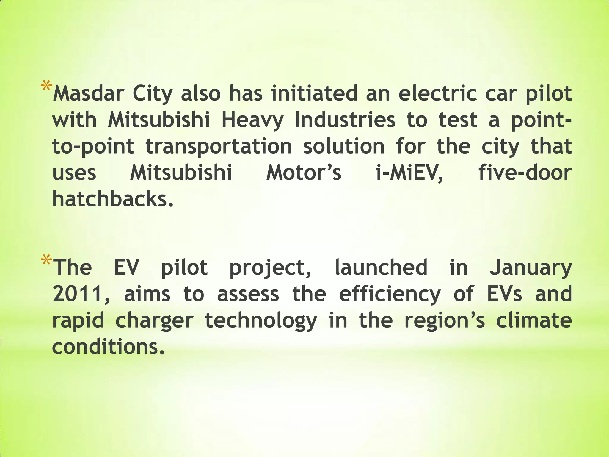 *Masdar City also has initiated an electric car pilot
with Mitsubishi Heavy Industries to test a point-
to-point transportation solution for the city that
uses Mitsubishi Motor’s i-MiEV, five-door
hatchbacks.
*The EV pilot project, launched in January
2011, aims to assess the efficiency of EVs and
rapid charger technology in the region’s climate
conditions.
 