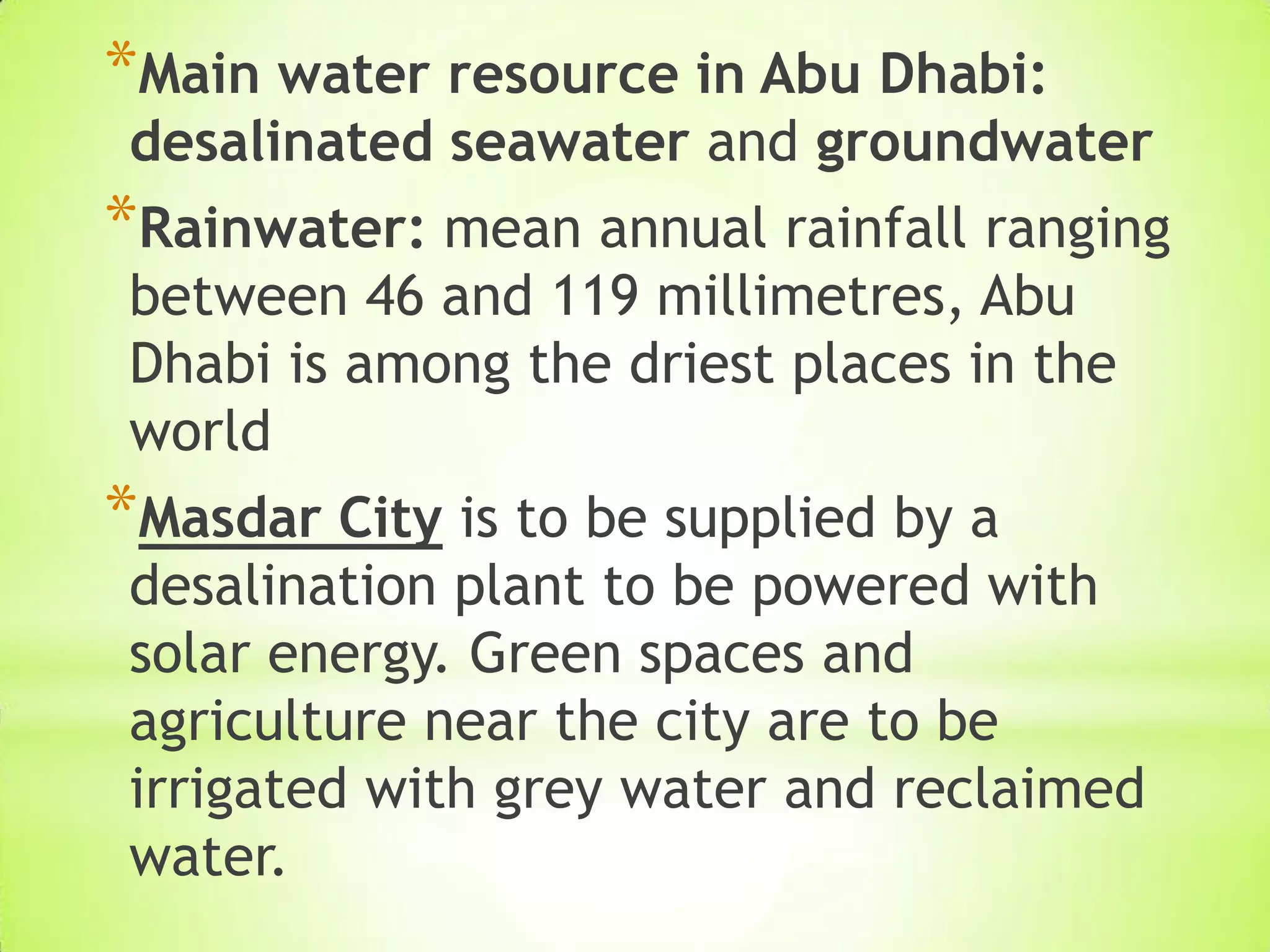 *Main water resource in Abu Dhabi:
desalinated seawater and groundwater
*Rainwater: mean annual rainfall ranging
between 46 and 119 millimetres, Abu
Dhabi is among the driest places in the
world
*Masdar City is to be supplied by a
desalination plant to be powered with
solar energy. Green spaces and
agriculture near the city are to be
irrigated with grey water and reclaimed
water.
 