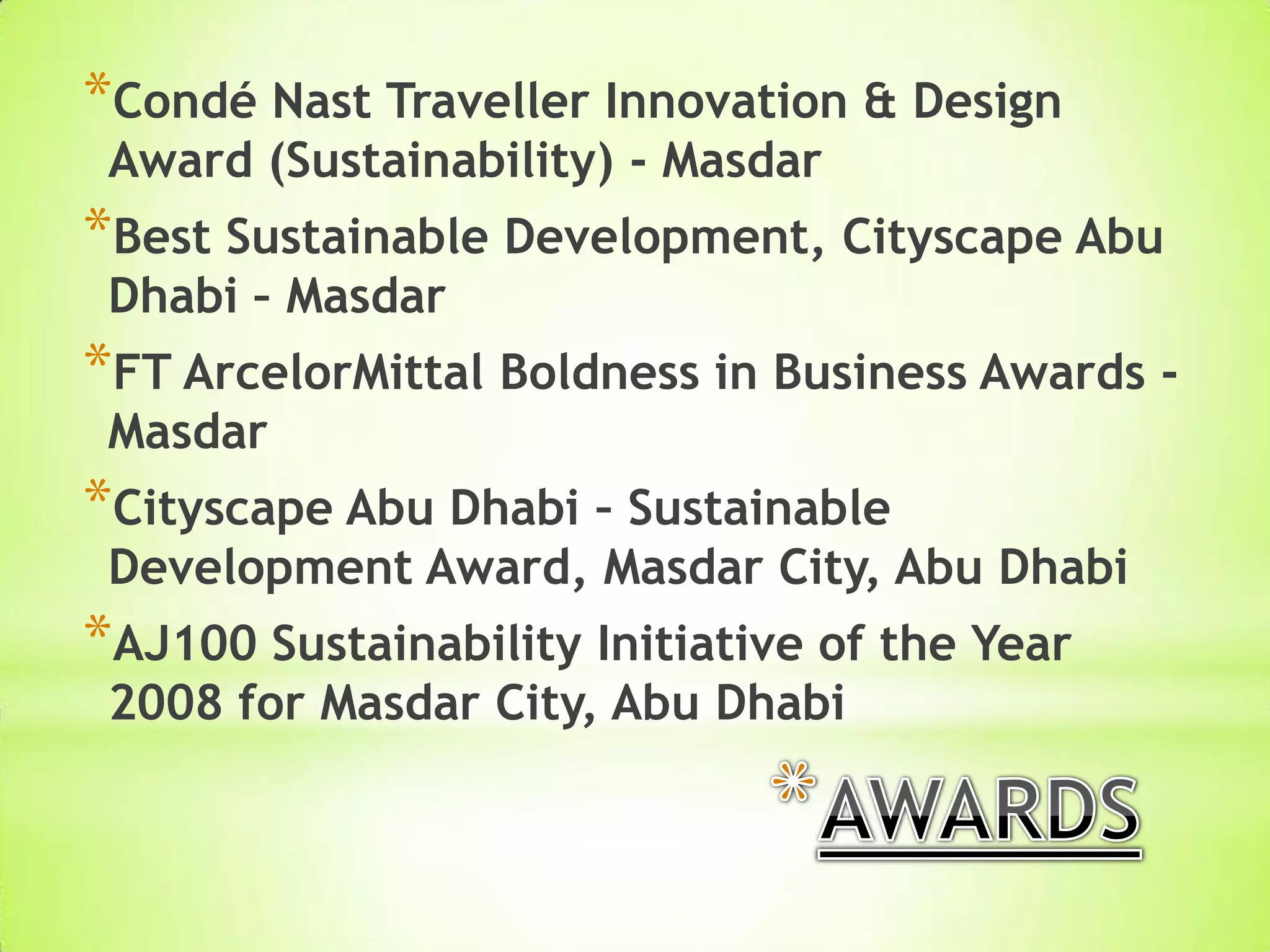 *Condé Nast Traveller Innovation & Design
Award (Sustainability) - Masdar
*Best Sustainable Development, Cityscape Abu
Dhabi – Masdar
*FT ArcelorMittal Boldness in Business Awards -
Masdar
*Cityscape Abu Dhabi – Sustainable
Development Award, Masdar City, Abu Dhabi
*AJ100 Sustainability Initiative of the Year
2008 for Masdar City, Abu Dhabi
 